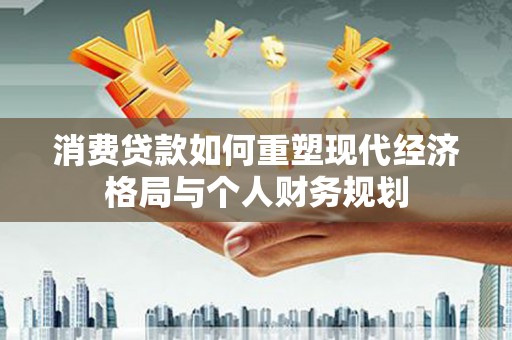 雨花消费贷款如何重塑现代经济格局与个人财务规划